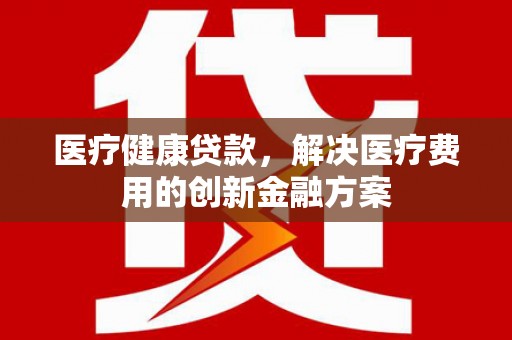 桦甸医疗健康贷款，解决医疗费用的创新金融方案